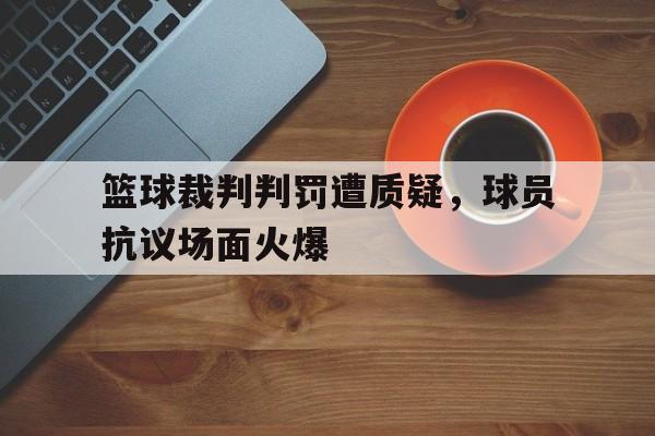 关于篮球裁判判罚遭质疑，球员抗议场面火爆的信息